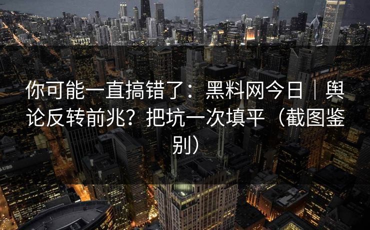 你可能一直搞错了：黑料网今日｜舆论反转前兆？把坑一次填平（截图鉴别）