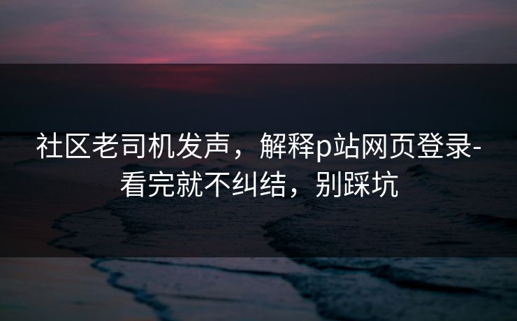 社区老司机发声，解释p站网页登录-看完就不纠结，别踩坑