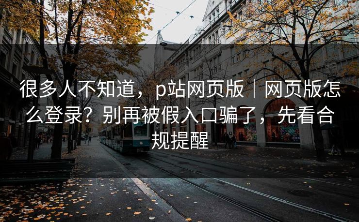 很多人不知道，p站网页版｜网页版怎么登录？别再被假入口骗了，先看合规提醒
