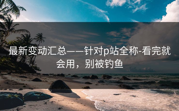 最新变动汇总——针对p站全称-看完就会用，别被钓鱼