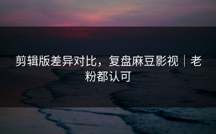 剪辑版差异对比，复盘麻豆影视｜老粉都认可