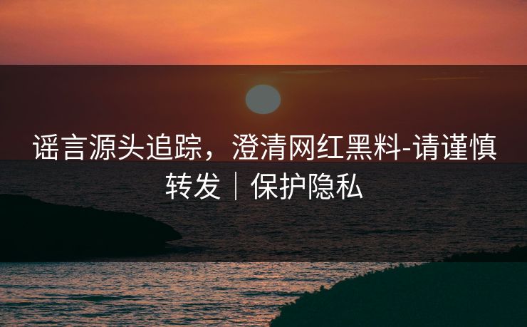 谣言源头追踪，澄清网红黑料-请谨慎转发｜保护隐私
