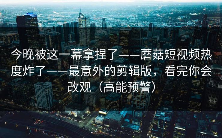 今晚被这一幕拿捏了——蘑菇短视频热度炸了——最意外的剪辑版，看完你会改观（高能预警）