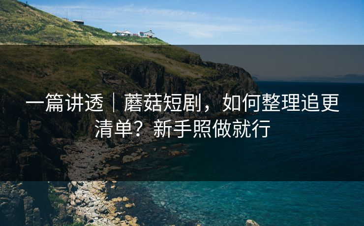 一篇讲透｜蘑菇短剧，如何整理追更清单？新手照做就行