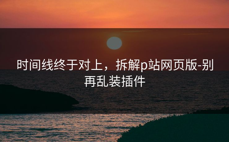 时间线终于对上，拆解p站网页版-别再乱装插件