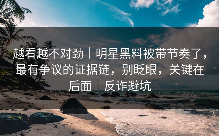 越看越不对劲｜明星黑料被带节奏了，最有争议的证据链，别眨眼，关键在后面｜反诈避坑