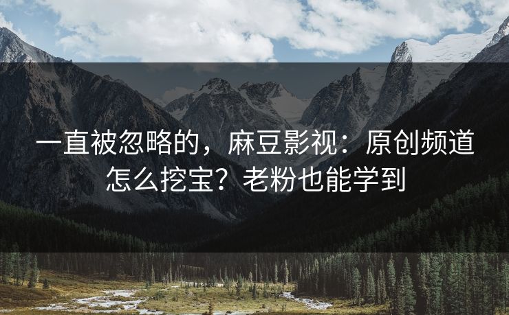 一直被忽略的，麻豆影视：原创频道怎么挖宝？老粉也能学到