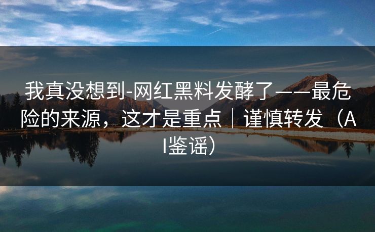 我真没想到-网红黑料发酵了——最危险的来源，这才是重点｜谨慎转发（AI鉴谣）