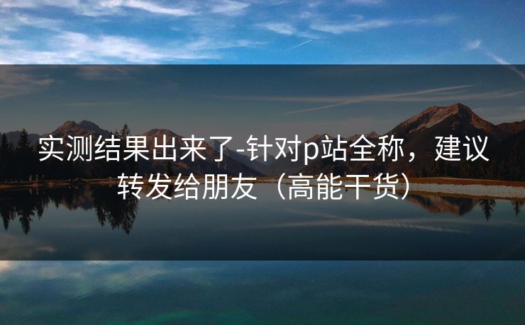 实测结果出来了-针对p站全称，建议转发给朋友（高能干货）