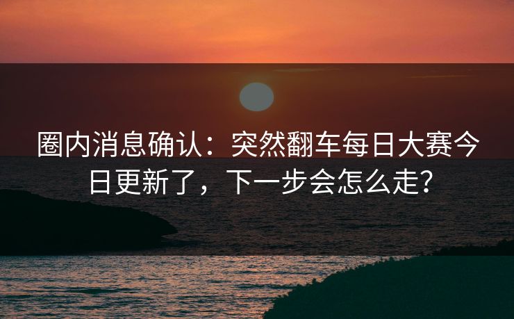 圈内消息确认：突然翻车每日大赛今日更新了，下一步会怎么走？