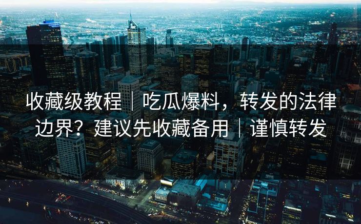 收藏级教程｜吃瓜爆料，转发的法律边界？建议先收藏备用｜谨慎转发