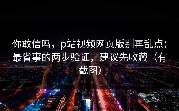 你敢信吗，p站视频网页版别再乱点：最省事的两步验证，建议先收藏（有截图）