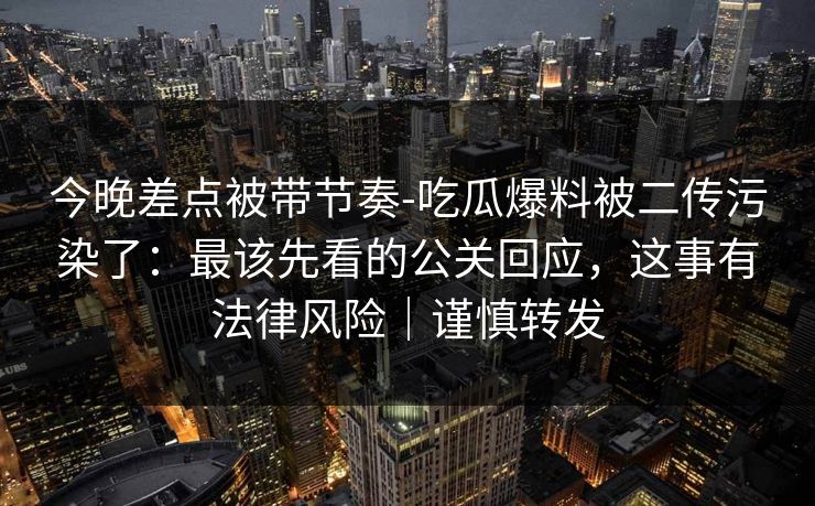 今晚差点被带节奏-吃瓜爆料被二传污染了：最该先看的公关回应，这事有法律风险｜谨慎转发