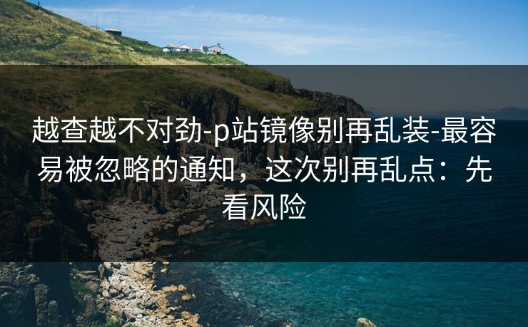 越查越不对劲-p站镜像别再乱装-最容易被忽略的通知，这次别再乱点：先看风险
