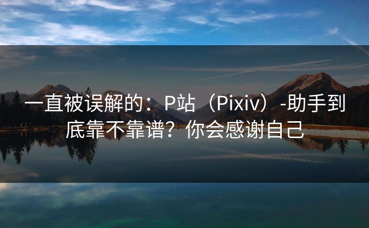 一直被误解的：P站（Pixiv）-助手到底靠不靠谱？你会感谢自己