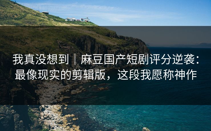我真没想到｜麻豆国产短剧评分逆袭：最像现实的剪辑版，这段我愿称神作
