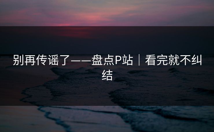 别再传谣了——盘点P站｜看完就不纠结